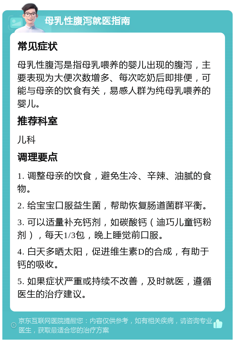 母乳性腹泻就医指南 常见症状 母乳性腹泻是指母乳喂养的婴儿出现的腹泻，主要表现为大便次数增多、每次吃奶后即排便，可能与母亲的饮食有关，易感人群为纯母乳喂养的婴儿。 推荐科室 儿科 调理要点 1. 调整母亲的饮食，避免生冷、辛辣、油腻的食物。 2. 给宝宝口服益生菌，帮助恢复肠道菌群平衡。 3. 可以适量补充钙剂，如碳酸钙（迪巧儿童钙粉剂），每天1/3包，晚上睡觉前口服。 4. 白天多晒太阳，促进维生素D的合成，有助于钙的吸收。 5. 如果症状严重或持续不改善，及时就医，遵循医生的治疗建议。