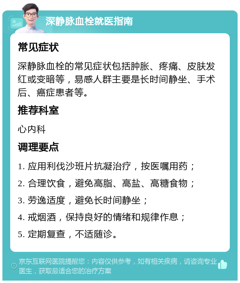 深静脉血栓就医指南 常见症状 深静脉血栓的常见症状包括肿胀、疼痛、皮肤发红或变暗等，易感人群主要是长时间静坐、手术后、癌症患者等。 推荐科室 心内科 调理要点 1. 应用利伐沙班片抗凝治疗，按医嘱用药； 2. 合理饮食，避免高脂、高盐、高糖食物； 3. 劳逸适度，避免长时间静坐； 4. 戒烟酒，保持良好的情绪和规律作息； 5. 定期复查，不适随诊。