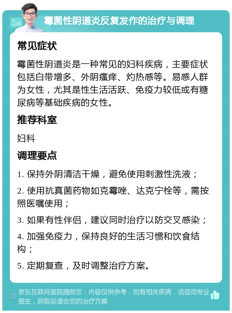 霉菌性阴道炎反复发作的治疗与调理 常见症状 霉菌性阴道炎是一种常见的妇科疾病，主要症状包括白带增多、外阴瘙痒、灼热感等。易感人群为女性，尤其是性生活活跃、免疫力较低或有糖尿病等基础疾病的女性。 推荐科室 妇科 调理要点 1. 保持外阴清洁干燥，避免使用刺激性洗液； 2. 使用抗真菌药物如克霉唑、达克宁栓等，需按照医嘱使用； 3. 如果有性伴侣，建议同时治疗以防交叉感染； 4. 加强免疫力，保持良好的生活习惯和饮食结构； 5. 定期复查，及时调整治疗方案。