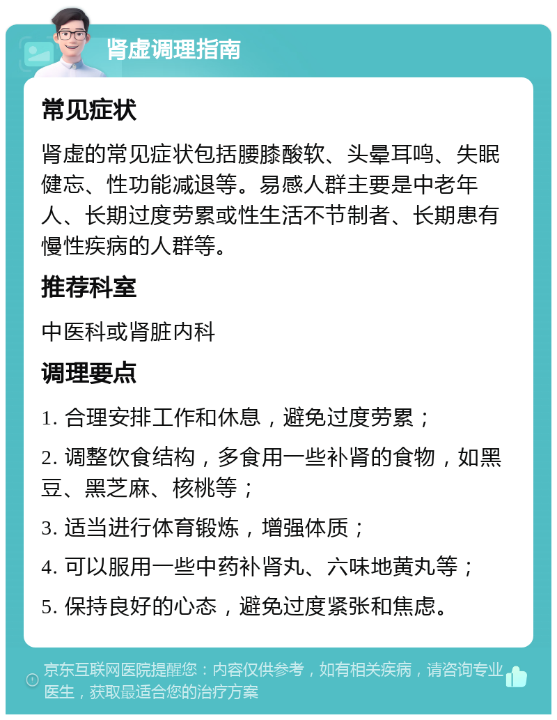 肾虚调理指南 常见症状 肾虚的常见症状包括腰膝酸软、头晕耳鸣、失眠健忘、性功能减退等。易感人群主要是中老年人、长期过度劳累或性生活不节制者、长期患有慢性疾病的人群等。 推荐科室 中医科或肾脏内科 调理要点 1. 合理安排工作和休息，避免过度劳累； 2. 调整饮食结构，多食用一些补肾的食物，如黑豆、黑芝麻、核桃等； 3. 适当进行体育锻炼，增强体质； 4. 可以服用一些中药补肾丸、六味地黄丸等； 5. 保持良好的心态，避免过度紧张和焦虑。