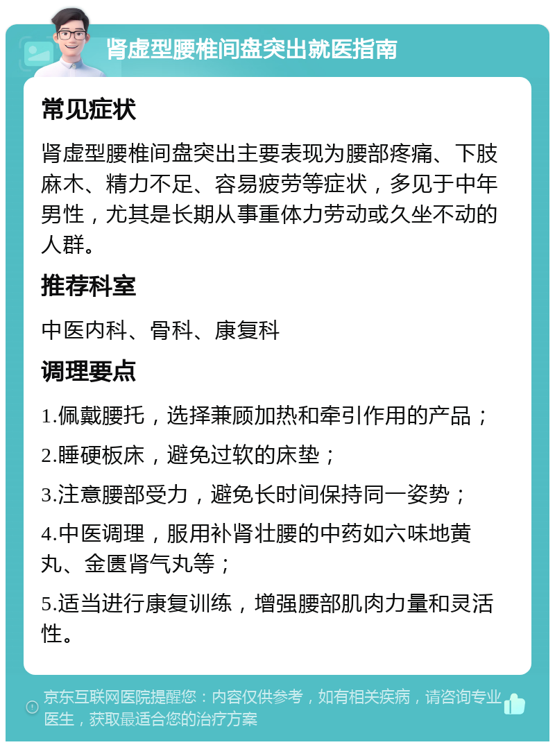 肾虚型腰椎间盘突出就医指南 常见症状 肾虚型腰椎间盘突出主要表现为腰部疼痛、下肢麻木、精力不足、容易疲劳等症状，多见于中年男性，尤其是长期从事重体力劳动或久坐不动的人群。 推荐科室 中医内科、骨科、康复科 调理要点 1.佩戴腰托，选择兼顾加热和牵引作用的产品； 2.睡硬板床，避免过软的床垫； 3.注意腰部受力，避免长时间保持同一姿势； 4.中医调理，服用补肾壮腰的中药如六味地黄丸、金匮肾气丸等； 5.适当进行康复训练，增强腰部肌肉力量和灵活性。