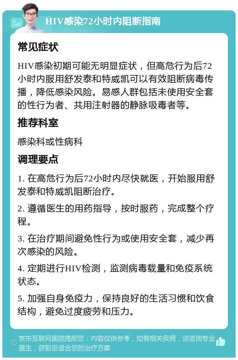 HIV感染72小时内阻断指南 常见症状 HIV感染初期可能无明显症状，但高危行为后72小时内服用舒发泰和特威凯可以有效阻断病毒传播，降低感染风险。易感人群包括未使用安全套的性行为者、共用注射器的静脉吸毒者等。 推荐科室 感染科或性病科 调理要点 1. 在高危行为后72小时内尽快就医，开始服用舒发泰和特威凯阻断治疗。 2. 遵循医生的用药指导，按时服药，完成整个疗程。 3. 在治疗期间避免性行为或使用安全套，减少再次感染的风险。 4. 定期进行HIV检测，监测病毒载量和免疫系统状态。 5. 加强自身免疫力，保持良好的生活习惯和饮食结构，避免过度疲劳和压力。