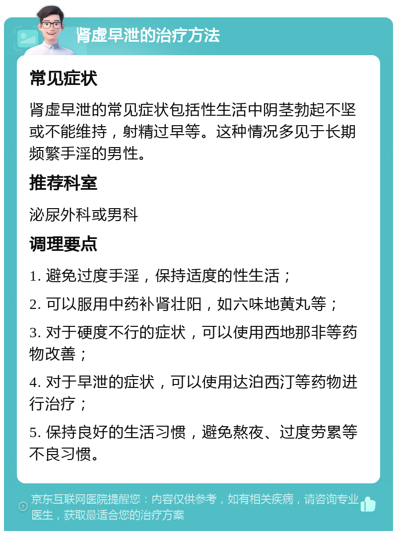 肾虚早泄的治疗方法 常见症状 肾虚早泄的常见症状包括性生活中阴茎勃起不坚或不能维持，射精过早等。这种情况多见于长期频繁手淫的男性。 推荐科室 泌尿外科或男科 调理要点 1. 避免过度手淫，保持适度的性生活； 2. 可以服用中药补肾壮阳，如六味地黄丸等； 3. 对于硬度不行的症状，可以使用西地那非等药物改善； 4. 对于早泄的症状，可以使用达泊西汀等药物进行治疗； 5. 保持良好的生活习惯，避免熬夜、过度劳累等不良习惯。