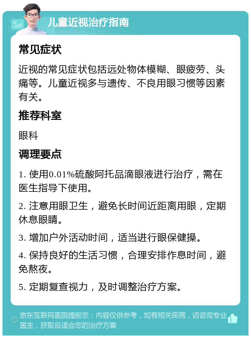 儿童近视治疗指南 常见症状 近视的常见症状包括远处物体模糊、眼疲劳、头痛等。儿童近视多与遗传、不良用眼习惯等因素有关。 推荐科室 眼科 调理要点 1. 使用0.01%硫酸阿托品滴眼液进行治疗，需在医生指导下使用。 2. 注意用眼卫生，避免长时间近距离用眼，定期休息眼睛。 3. 增加户外活动时间，适当进行眼保健操。 4. 保持良好的生活习惯，合理安排作息时间，避免熬夜。 5. 定期复查视力，及时调整治疗方案。