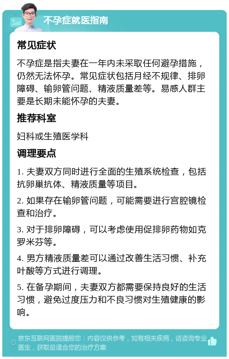 不孕症就医指南 常见症状 不孕症是指夫妻在一年内未采取任何避孕措施，仍然无法怀孕。常见症状包括月经不规律、排卵障碍、输卵管问题、精液质量差等。易感人群主要是长期未能怀孕的夫妻。 推荐科室 妇科或生殖医学科 调理要点 1. 夫妻双方同时进行全面的生殖系统检查，包括抗卵巢抗体、精液质量等项目。 2. 如果存在输卵管问题，可能需要进行宫腔镜检查和治疗。 3. 对于排卵障碍，可以考虑使用促排卵药物如克罗米芬等。 4. 男方精液质量差可以通过改善生活习惯、补充叶酸等方式进行调理。 5. 在备孕期间，夫妻双方都需要保持良好的生活习惯，避免过度压力和不良习惯对生殖健康的影响。