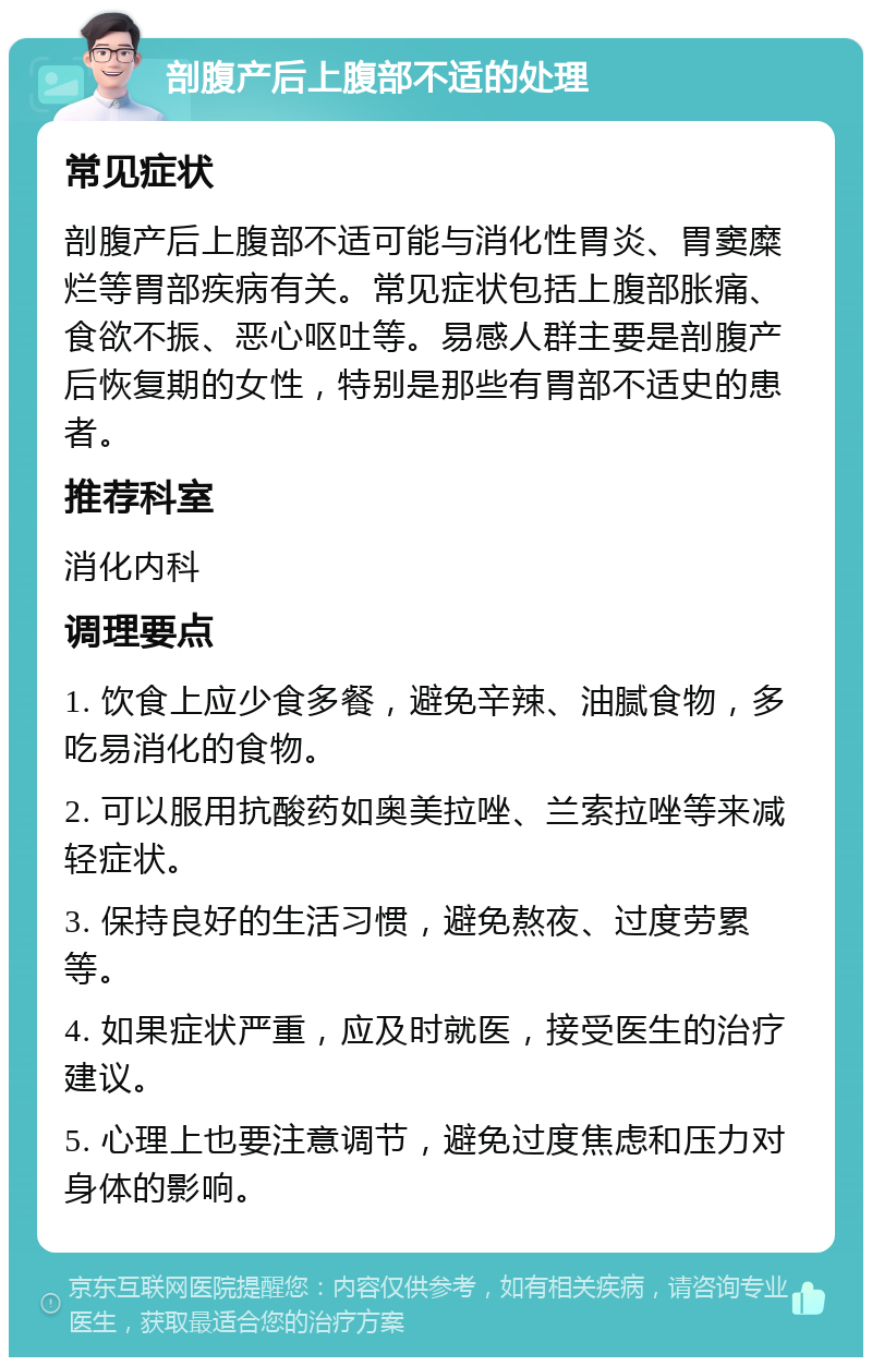 剖腹产后上腹部不适的处理 常见症状 剖腹产后上腹部不适可能与消化性胃炎、胃窦糜烂等胃部疾病有关。常见症状包括上腹部胀痛、食欲不振、恶心呕吐等。易感人群主要是剖腹产后恢复期的女性，特别是那些有胃部不适史的患者。 推荐科室 消化内科 调理要点 1. 饮食上应少食多餐，避免辛辣、油腻食物，多吃易消化的食物。 2. 可以服用抗酸药如奥美拉唑、兰索拉唑等来减轻症状。 3. 保持良好的生活习惯，避免熬夜、过度劳累等。 4. 如果症状严重，应及时就医，接受医生的治疗建议。 5. 心理上也要注意调节，避免过度焦虑和压力对身体的影响。