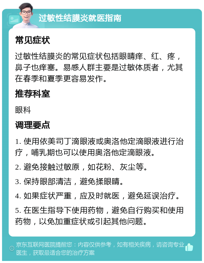 过敏性结膜炎就医指南 常见症状 过敏性结膜炎的常见症状包括眼睛痒、红、疼，鼻子也痒塞。易感人群主要是过敏体质者，尤其在春季和夏季更容易发作。 推荐科室 眼科 调理要点 1. 使用依美司丁滴眼液或奥洛他定滴眼液进行治疗，哺乳期也可以使用奥洛他定滴眼液。 2. 避免接触过敏原，如花粉、灰尘等。 3. 保持眼部清洁，避免揉眼睛。 4. 如果症状严重，应及时就医，避免延误治疗。 5. 在医生指导下使用药物，避免自行购买和使用药物，以免加重症状或引起其他问题。