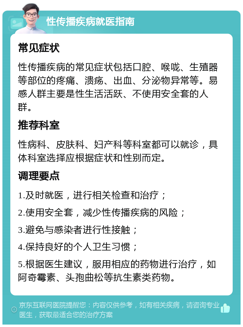 性传播疾病就医指南 常见症状 性传播疾病的常见症状包括口腔、喉咙、生殖器等部位的疼痛、溃疡、出血、分泌物异常等。易感人群主要是性生活活跃、不使用安全套的人群。 推荐科室 性病科、皮肤科、妇产科等科室都可以就诊，具体科室选择应根据症状和性别而定。 调理要点 1.及时就医，进行相关检查和治疗； 2.使用安全套，减少性传播疾病的风险； 3.避免与感染者进行性接触； 4.保持良好的个人卫生习惯； 5.根据医生建议，服用相应的药物进行治疗，如阿奇霉素、头孢曲松等抗生素类药物。