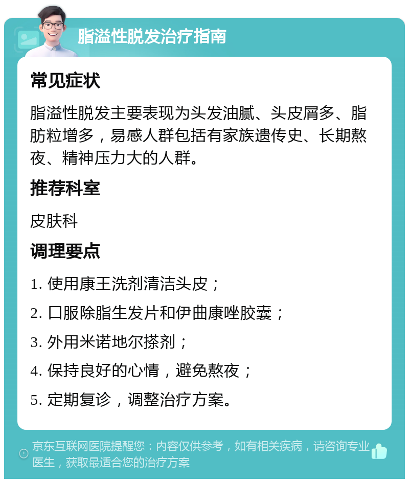 脂溢性脱发治疗指南 常见症状 脂溢性脱发主要表现为头发油腻、头皮屑多、脂肪粒增多，易感人群包括有家族遗传史、长期熬夜、精神压力大的人群。 推荐科室 皮肤科 调理要点 1. 使用康王洗剂清洁头皮； 2. 口服除脂生发片和伊曲康唑胶囊； 3. 外用米诺地尔搽剂； 4. 保持良好的心情，避免熬夜； 5. 定期复诊，调整治疗方案。