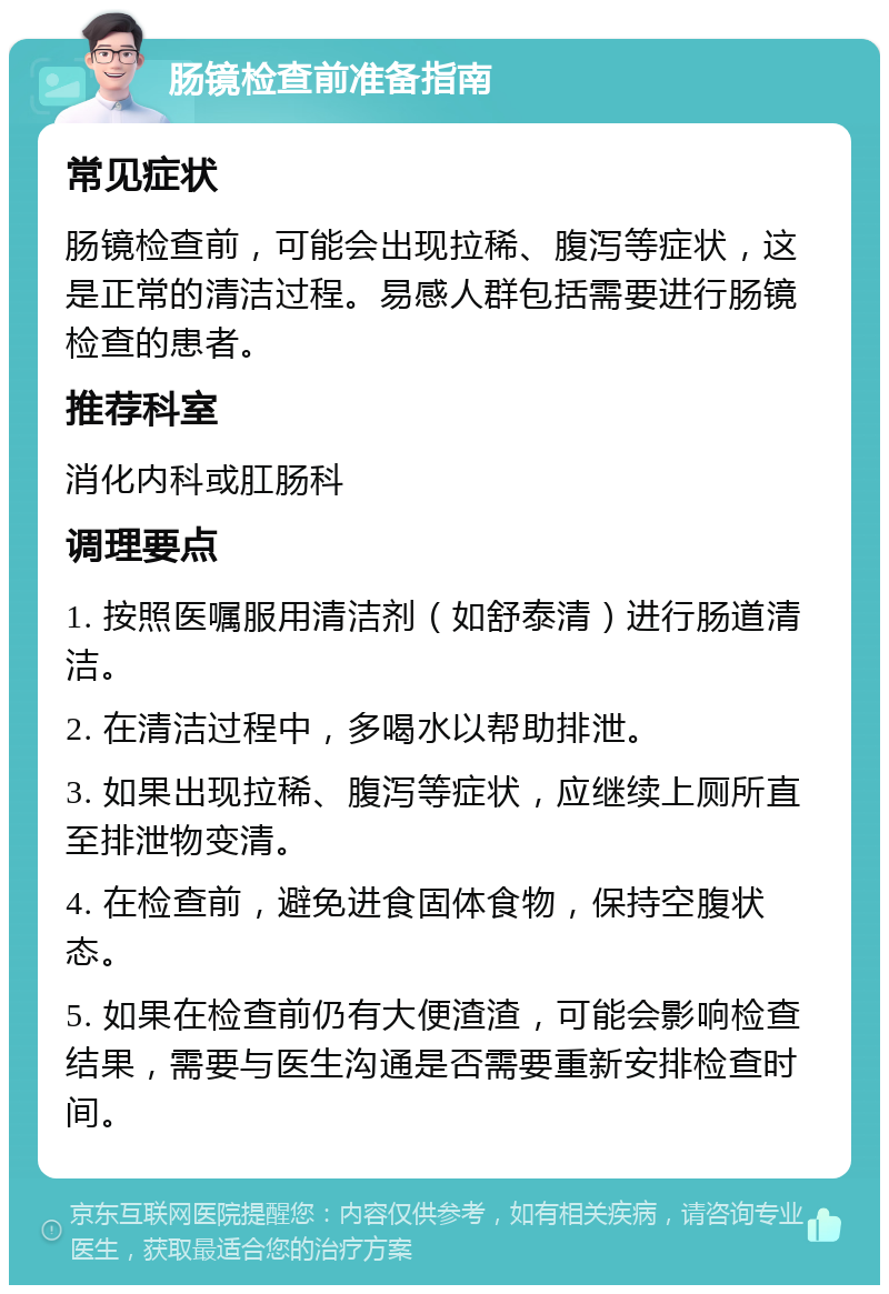 肠镜检查前准备指南 常见症状 肠镜检查前，可能会出现拉稀、腹泻等症状，这是正常的清洁过程。易感人群包括需要进行肠镜检查的患者。 推荐科室 消化内科或肛肠科 调理要点 1. 按照医嘱服用清洁剂（如舒泰清）进行肠道清洁。 2. 在清洁过程中，多喝水以帮助排泄。 3. 如果出现拉稀、腹泻等症状，应继续上厕所直至排泄物变清。 4. 在检查前，避免进食固体食物，保持空腹状态。 5. 如果在检查前仍有大便渣渣，可能会影响检查结果，需要与医生沟通是否需要重新安排检查时间。