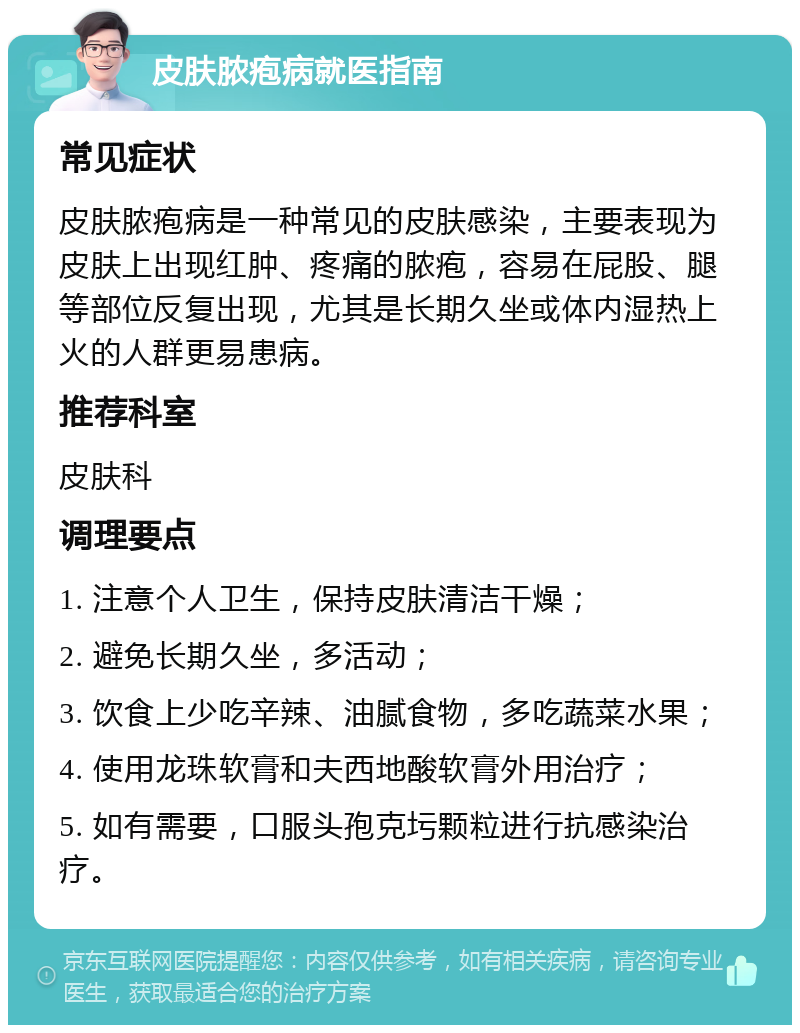 皮肤脓疱病就医指南 常见症状 皮肤脓疱病是一种常见的皮肤感染，主要表现为皮肤上出现红肿、疼痛的脓疱，容易在屁股、腿等部位反复出现，尤其是长期久坐或体内湿热上火的人群更易患病。 推荐科室 皮肤科 调理要点 1. 注意个人卫生，保持皮肤清洁干燥； 2. 避免长期久坐，多活动； 3. 饮食上少吃辛辣、油腻食物，多吃蔬菜水果； 4. 使用龙珠软膏和夫西地酸软膏外用治疗； 5. 如有需要，口服头孢克圬颗粒进行抗感染治疗。