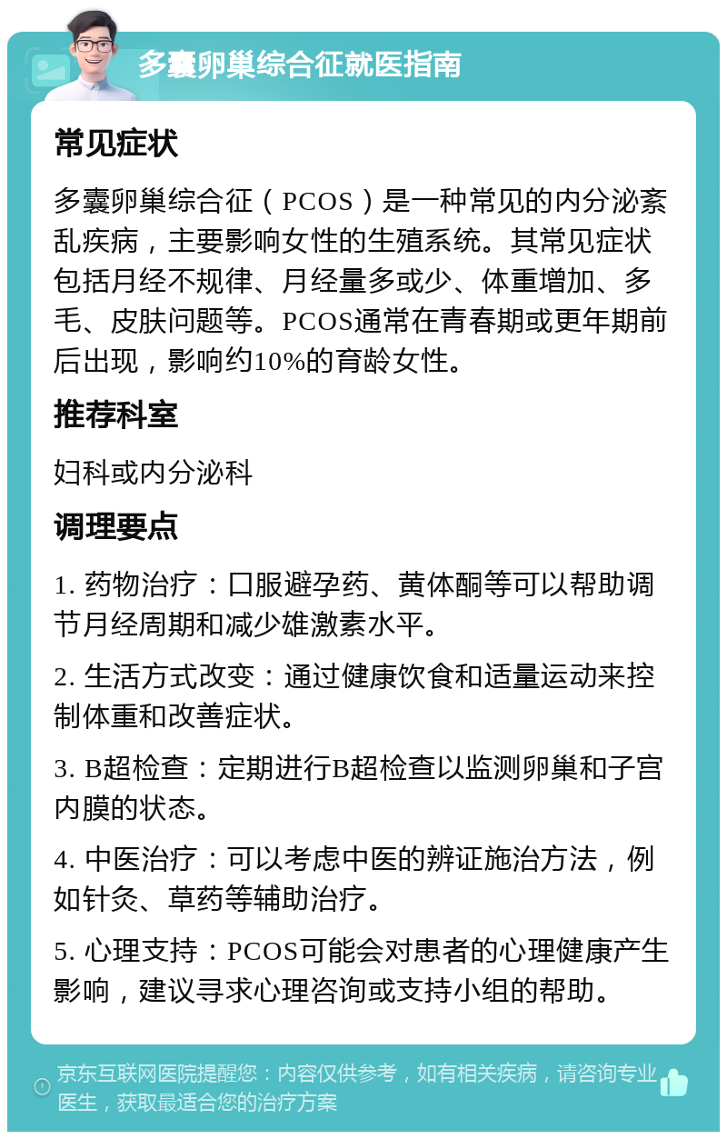 多囊卵巢综合征就医指南 常见症状 多囊卵巢综合征（PCOS）是一种常见的内分泌紊乱疾病，主要影响女性的生殖系统。其常见症状包括月经不规律、月经量多或少、体重增加、多毛、皮肤问题等。PCOS通常在青春期或更年期前后出现，影响约10%的育龄女性。 推荐科室 妇科或内分泌科 调理要点 1. 药物治疗：口服避孕药、黄体酮等可以帮助调节月经周期和减少雄激素水平。 2. 生活方式改变：通过健康饮食和适量运动来控制体重和改善症状。 3. B超检查：定期进行B超检查以监测卵巢和子宫内膜的状态。 4. 中医治疗：可以考虑中医的辨证施治方法，例如针灸、草药等辅助治疗。 5. 心理支持：PCOS可能会对患者的心理健康产生影响，建议寻求心理咨询或支持小组的帮助。