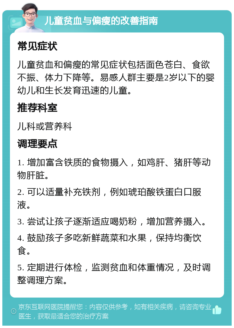 儿童贫血与偏瘦的改善指南 常见症状 儿童贫血和偏瘦的常见症状包括面色苍白、食欲不振、体力下降等。易感人群主要是2岁以下的婴幼儿和生长发育迅速的儿童。 推荐科室 儿科或营养科 调理要点 1. 增加富含铁质的食物摄入，如鸡肝、猪肝等动物肝脏。 2. 可以适量补充铁剂，例如琥珀酸铁蛋白口服液。 3. 尝试让孩子逐渐适应喝奶粉，增加营养摄入。 4. 鼓励孩子多吃新鲜蔬菜和水果，保持均衡饮食。 5. 定期进行体检，监测贫血和体重情况，及时调整调理方案。