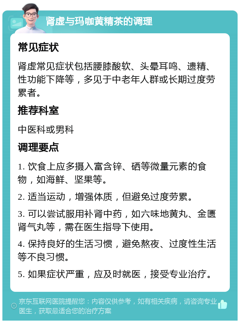 肾虚与玛咖黄精茶的调理 常见症状 肾虚常见症状包括腰膝酸软、头晕耳鸣、遗精、性功能下降等，多见于中老年人群或长期过度劳累者。 推荐科室 中医科或男科 调理要点 1. 饮食上应多摄入富含锌、硒等微量元素的食物，如海鲜、坚果等。 2. 适当运动，增强体质，但避免过度劳累。 3. 可以尝试服用补肾中药，如六味地黄丸、金匮肾气丸等，需在医生指导下使用。 4. 保持良好的生活习惯，避免熬夜、过度性生活等不良习惯。 5. 如果症状严重，应及时就医，接受专业治疗。