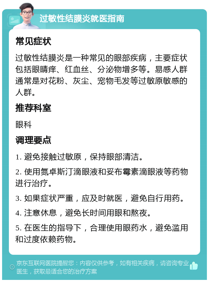 过敏性结膜炎就医指南 常见症状 过敏性结膜炎是一种常见的眼部疾病，主要症状包括眼睛痒、红血丝、分泌物增多等。易感人群通常是对花粉、灰尘、宠物毛发等过敏原敏感的人群。 推荐科室 眼科 调理要点 1. 避免接触过敏原，保持眼部清洁。 2. 使用氮卓斯汀滴眼液和妥布霉素滴眼液等药物进行治疗。 3. 如果症状严重，应及时就医，避免自行用药。 4. 注意休息，避免长时间用眼和熬夜。 5. 在医生的指导下，合理使用眼药水，避免滥用和过度依赖药物。