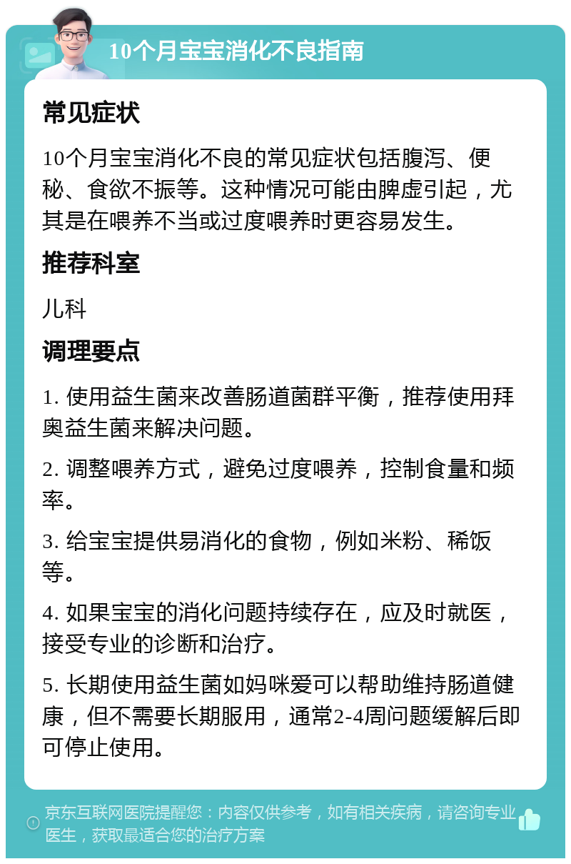 10个月宝宝消化不良指南 常见症状 10个月宝宝消化不良的常见症状包括腹泻、便秘、食欲不振等。这种情况可能由脾虚引起，尤其是在喂养不当或过度喂养时更容易发生。 推荐科室 儿科 调理要点 1. 使用益生菌来改善肠道菌群平衡，推荐使用拜奥益生菌来解决问题。 2. 调整喂养方式，避免过度喂养，控制食量和频率。 3. 给宝宝提供易消化的食物，例如米粉、稀饭等。 4. 如果宝宝的消化问题持续存在，应及时就医，接受专业的诊断和治疗。 5. 长期使用益生菌如妈咪爱可以帮助维持肠道健康，但不需要长期服用，通常2-4周问题缓解后即可停止使用。