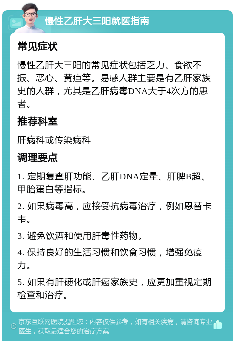 慢性乙肝大三阳就医指南 常见症状 慢性乙肝大三阳的常见症状包括乏力、食欲不振、恶心、黄疸等。易感人群主要是有乙肝家族史的人群，尤其是乙肝病毒DNA大于4次方的患者。 推荐科室 肝病科或传染病科 调理要点 1. 定期复查肝功能、乙肝DNA定量、肝脾B超、甲胎蛋白等指标。 2. 如果病毒高，应接受抗病毒治疗，例如恩替卡韦。 3. 避免饮酒和使用肝毒性药物。 4. 保持良好的生活习惯和饮食习惯，增强免疫力。 5. 如果有肝硬化或肝癌家族史，应更加重视定期检查和治疗。