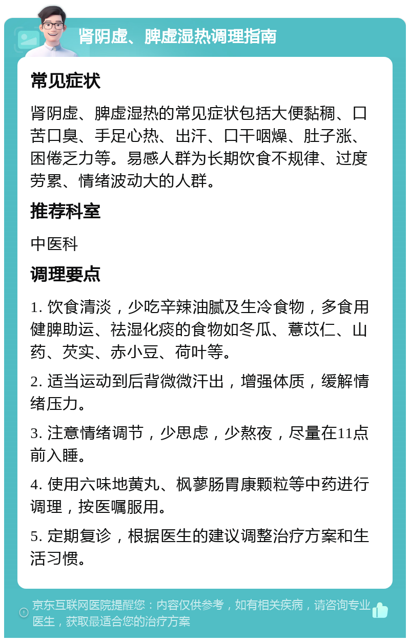 肾阴虚、脾虚湿热调理指南 常见症状 肾阴虚、脾虚湿热的常见症状包括大便黏稠、口苦口臭、手足心热、出汗、口干咽燥、肚子涨、困倦乏力等。易感人群为长期饮食不规律、过度劳累、情绪波动大的人群。 推荐科室 中医科 调理要点 1. 饮食清淡，少吃辛辣油腻及生冷食物，多食用健脾助运、祛湿化痰的食物如冬瓜、薏苡仁、山药、芡实、赤小豆、荷叶等。 2. 适当运动到后背微微汗出，增强体质，缓解情绪压力。 3. 注意情绪调节，少思虑，少熬夜，尽量在11点前入睡。 4. 使用六味地黄丸、枫蓼肠胃康颗粒等中药进行调理，按医嘱服用。 5. 定期复诊，根据医生的建议调整治疗方案和生活习惯。