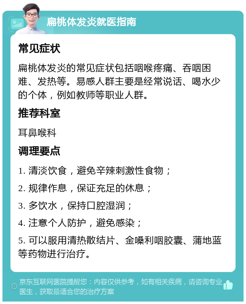 扁桃体发炎就医指南 常见症状 扁桃体发炎的常见症状包括咽喉疼痛、吞咽困难、发热等。易感人群主要是经常说话、喝水少的个体，例如教师等职业人群。 推荐科室 耳鼻喉科 调理要点 1. 清淡饮食，避免辛辣刺激性食物； 2. 规律作息，保证充足的休息； 3. 多饮水，保持口腔湿润； 4. 注意个人防护，避免感染； 5. 可以服用清热散结片、金嗓利咽胶囊、蒲地蓝等药物进行治疗。