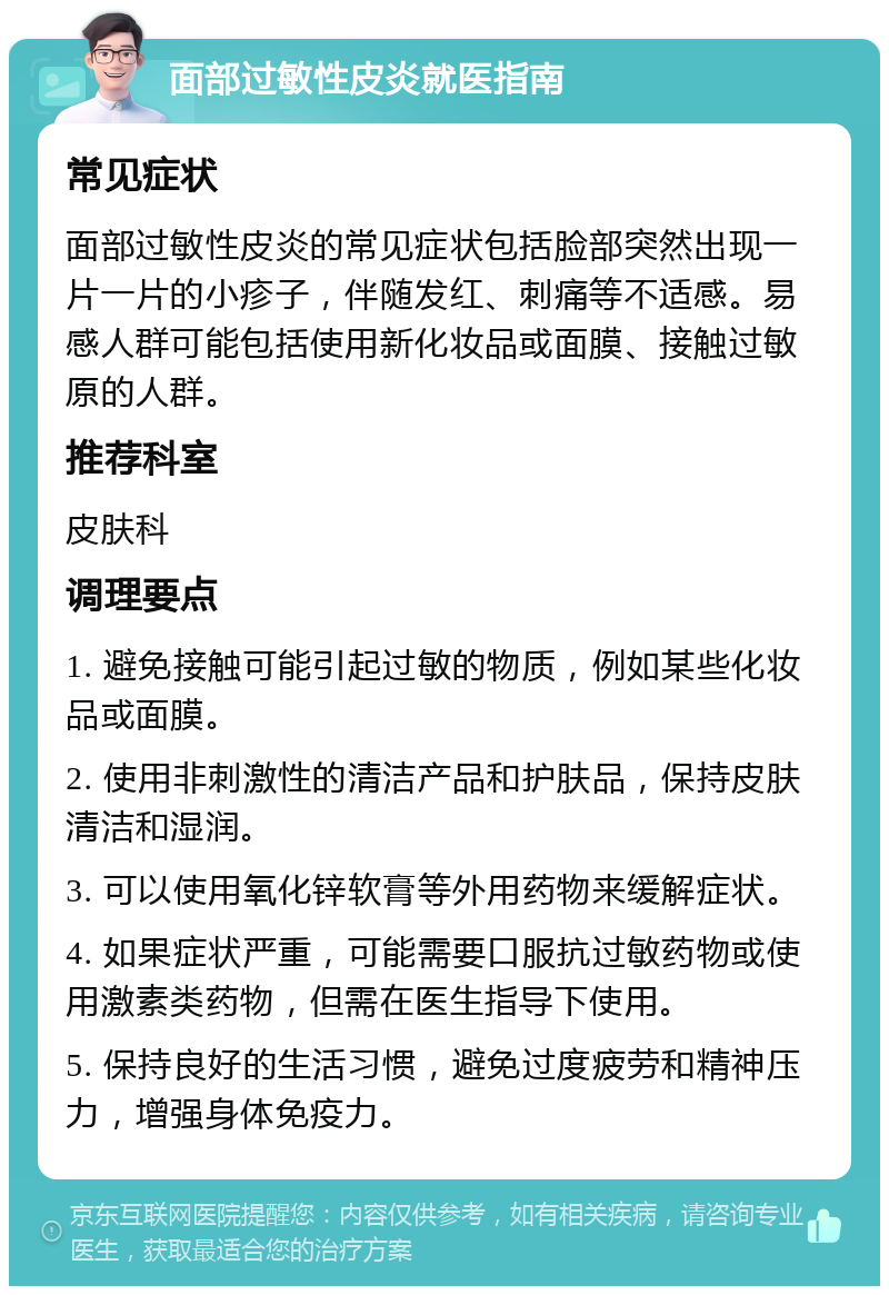 面部过敏性皮炎就医指南 常见症状 面部过敏性皮炎的常见症状包括脸部突然出现一片一片的小疹子，伴随发红、刺痛等不适感。易感人群可能包括使用新化妆品或面膜、接触过敏原的人群。 推荐科室 皮肤科 调理要点 1. 避免接触可能引起过敏的物质，例如某些化妆品或面膜。 2. 使用非刺激性的清洁产品和护肤品，保持皮肤清洁和湿润。 3. 可以使用氧化锌软膏等外用药物来缓解症状。 4. 如果症状严重，可能需要口服抗过敏药物或使用激素类药物，但需在医生指导下使用。 5. 保持良好的生活习惯，避免过度疲劳和精神压力，增强身体免疫力。