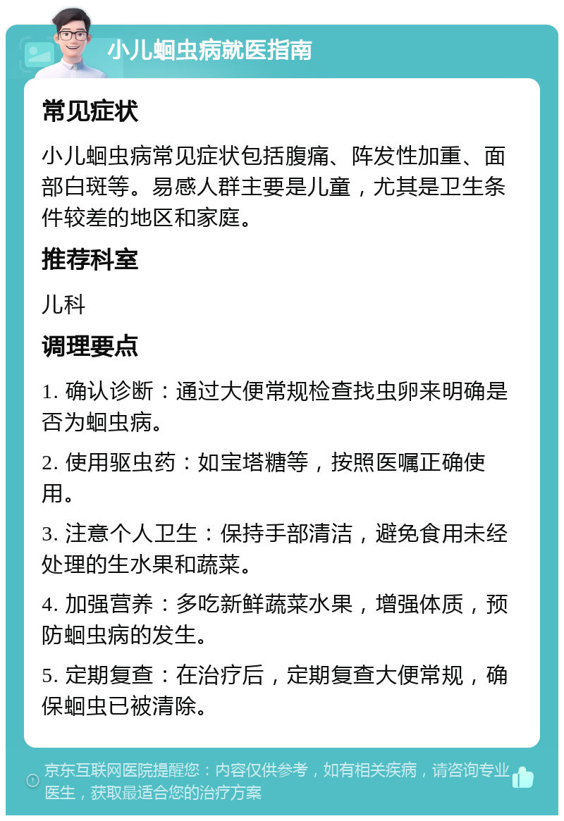 小儿蛔虫病就医指南 常见症状 小儿蛔虫病常见症状包括腹痛、阵发性加重、面部白斑等。易感人群主要是儿童，尤其是卫生条件较差的地区和家庭。 推荐科室 儿科 调理要点 1. 确认诊断：通过大便常规检查找虫卵来明确是否为蛔虫病。 2. 使用驱虫药：如宝塔糖等，按照医嘱正确使用。 3. 注意个人卫生：保持手部清洁，避免食用未经处理的生水果和蔬菜。 4. 加强营养：多吃新鲜蔬菜水果，增强体质，预防蛔虫病的发生。 5. 定期复查：在治疗后，定期复查大便常规，确保蛔虫已被清除。