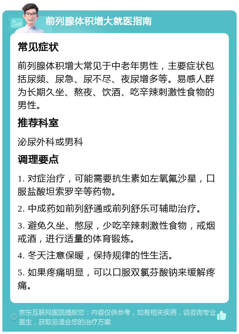 前列腺体积增大就医指南 常见症状 前列腺体积增大常见于中老年男性，主要症状包括尿频、尿急、尿不尽、夜尿增多等。易感人群为长期久坐、熬夜、饮酒、吃辛辣刺激性食物的男性。 推荐科室 泌尿外科或男科 调理要点 1. 对症治疗，可能需要抗生素如左氧氟沙星，口服盐酸坦索罗辛等药物。 2. 中成药如前列舒通或前列舒乐可辅助治疗。 3. 避免久坐、憋尿，少吃辛辣刺激性食物，戒烟戒酒，进行适量的体育锻炼。 4. 冬天注意保暖，保持规律的性生活。 5. 如果疼痛明显，可以口服双氯芬酸钠来缓解疼痛。