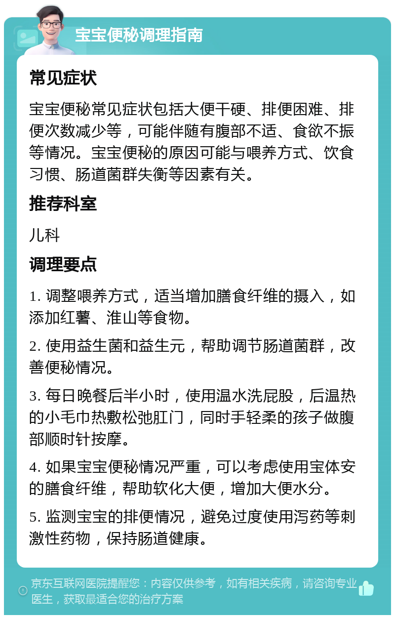 宝宝便秘调理指南 常见症状 宝宝便秘常见症状包括大便干硬、排便困难、排便次数减少等，可能伴随有腹部不适、食欲不振等情况。宝宝便秘的原因可能与喂养方式、饮食习惯、肠道菌群失衡等因素有关。 推荐科室 儿科 调理要点 1. 调整喂养方式，适当增加膳食纤维的摄入，如添加红薯、淮山等食物。 2. 使用益生菌和益生元，帮助调节肠道菌群，改善便秘情况。 3. 每日晚餐后半小时，使用温水洗屁股，后温热的小毛巾热敷松弛肛门，同时手轻柔的孩子做腹部顺时针按摩。 4. 如果宝宝便秘情况严重，可以考虑使用宝体安的膳食纤维，帮助软化大便，增加大便水分。 5. 监测宝宝的排便情况，避免过度使用泻药等刺激性药物，保持肠道健康。