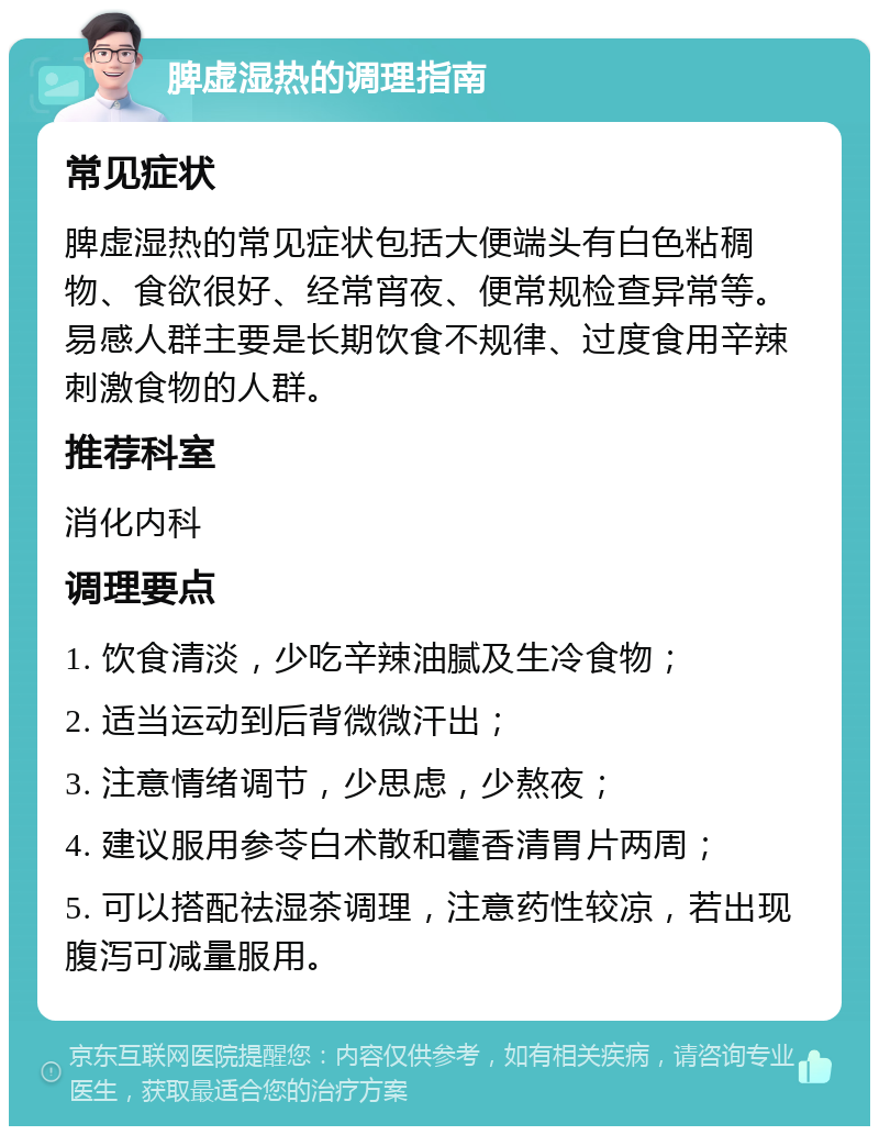 脾虚湿热的调理指南 常见症状 脾虚湿热的常见症状包括大便端头有白色粘稠物、食欲很好、经常宵夜、便常规检查异常等。易感人群主要是长期饮食不规律、过度食用辛辣刺激食物的人群。 推荐科室 消化内科 调理要点 1. 饮食清淡，少吃辛辣油腻及生冷食物； 2. 适当运动到后背微微汗出； 3. 注意情绪调节，少思虑，少熬夜； 4. 建议服用参苓白术散和藿香清胃片两周； 5. 可以搭配祛湿茶调理，注意药性较凉，若出现腹泻可减量服用。