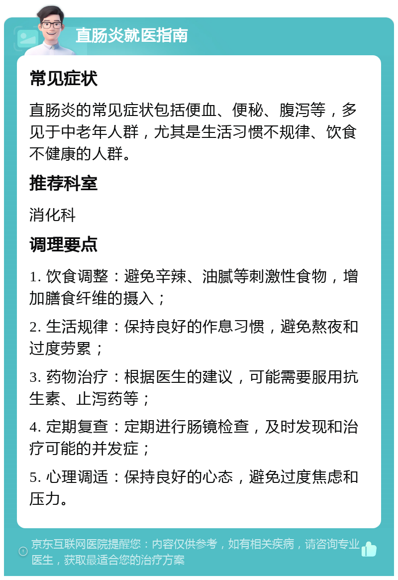 直肠炎就医指南 常见症状 直肠炎的常见症状包括便血、便秘、腹泻等，多见于中老年人群，尤其是生活习惯不规律、饮食不健康的人群。 推荐科室 消化科 调理要点 1. 饮食调整：避免辛辣、油腻等刺激性食物，增加膳食纤维的摄入； 2. 生活规律：保持良好的作息习惯，避免熬夜和过度劳累； 3. 药物治疗：根据医生的建议，可能需要服用抗生素、止泻药等； 4. 定期复查：定期进行肠镜检查，及时发现和治疗可能的并发症； 5. 心理调适：保持良好的心态，避免过度焦虑和压力。