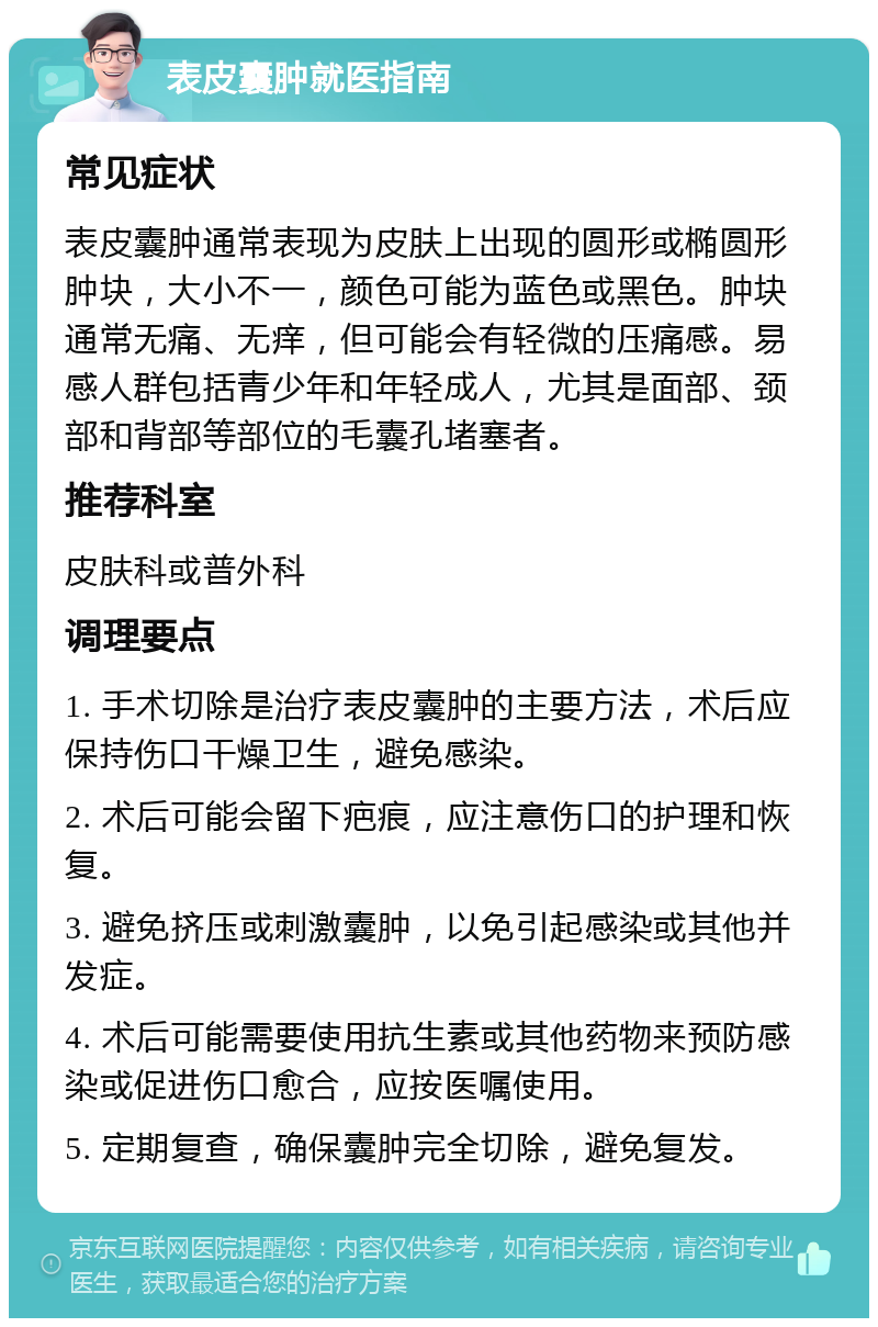 表皮囊肿就医指南 常见症状 表皮囊肿通常表现为皮肤上出现的圆形或椭圆形肿块，大小不一，颜色可能为蓝色或黑色。肿块通常无痛、无痒，但可能会有轻微的压痛感。易感人群包括青少年和年轻成人，尤其是面部、颈部和背部等部位的毛囊孔堵塞者。 推荐科室 皮肤科或普外科 调理要点 1. 手术切除是治疗表皮囊肿的主要方法，术后应保持伤口干燥卫生，避免感染。 2. 术后可能会留下疤痕，应注意伤口的护理和恢复。 3. 避免挤压或刺激囊肿，以免引起感染或其他并发症。 4. 术后可能需要使用抗生素或其他药物来预防感染或促进伤口愈合，应按医嘱使用。 5. 定期复查，确保囊肿完全切除，避免复发。