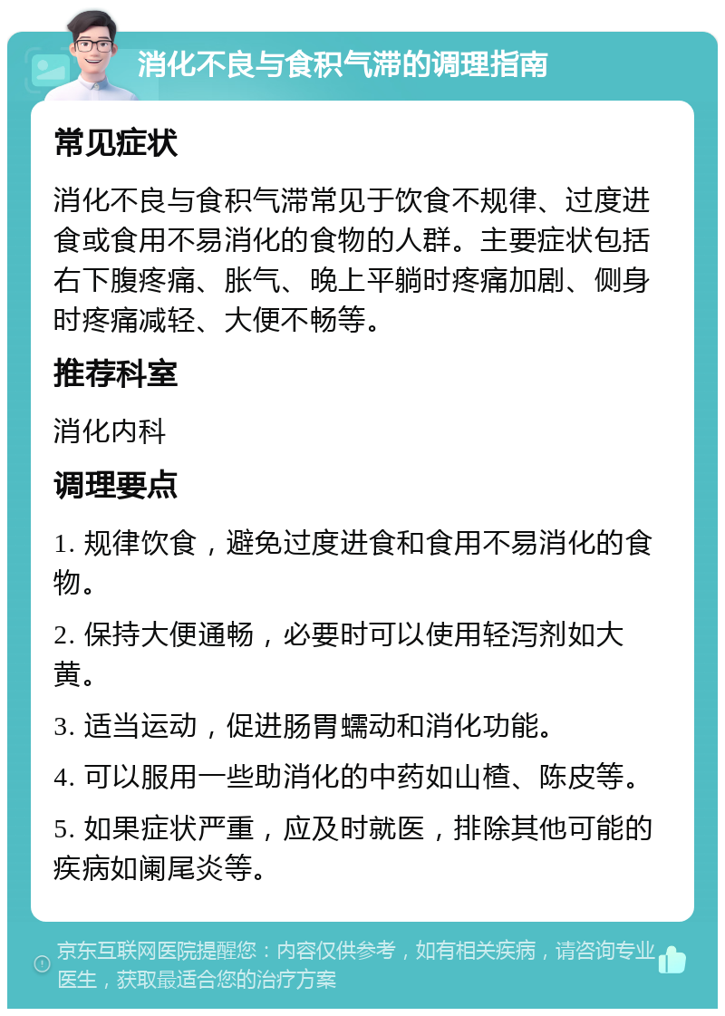 消化不良与食积气滞的调理指南 常见症状 消化不良与食积气滞常见于饮食不规律、过度进食或食用不易消化的食物的人群。主要症状包括右下腹疼痛、胀气、晚上平躺时疼痛加剧、侧身时疼痛减轻、大便不畅等。 推荐科室 消化内科 调理要点 1. 规律饮食，避免过度进食和食用不易消化的食物。 2. 保持大便通畅，必要时可以使用轻泻剂如大黄。 3. 适当运动，促进肠胃蠕动和消化功能。 4. 可以服用一些助消化的中药如山楂、陈皮等。 5. 如果症状严重，应及时就医，排除其他可能的疾病如阑尾炎等。