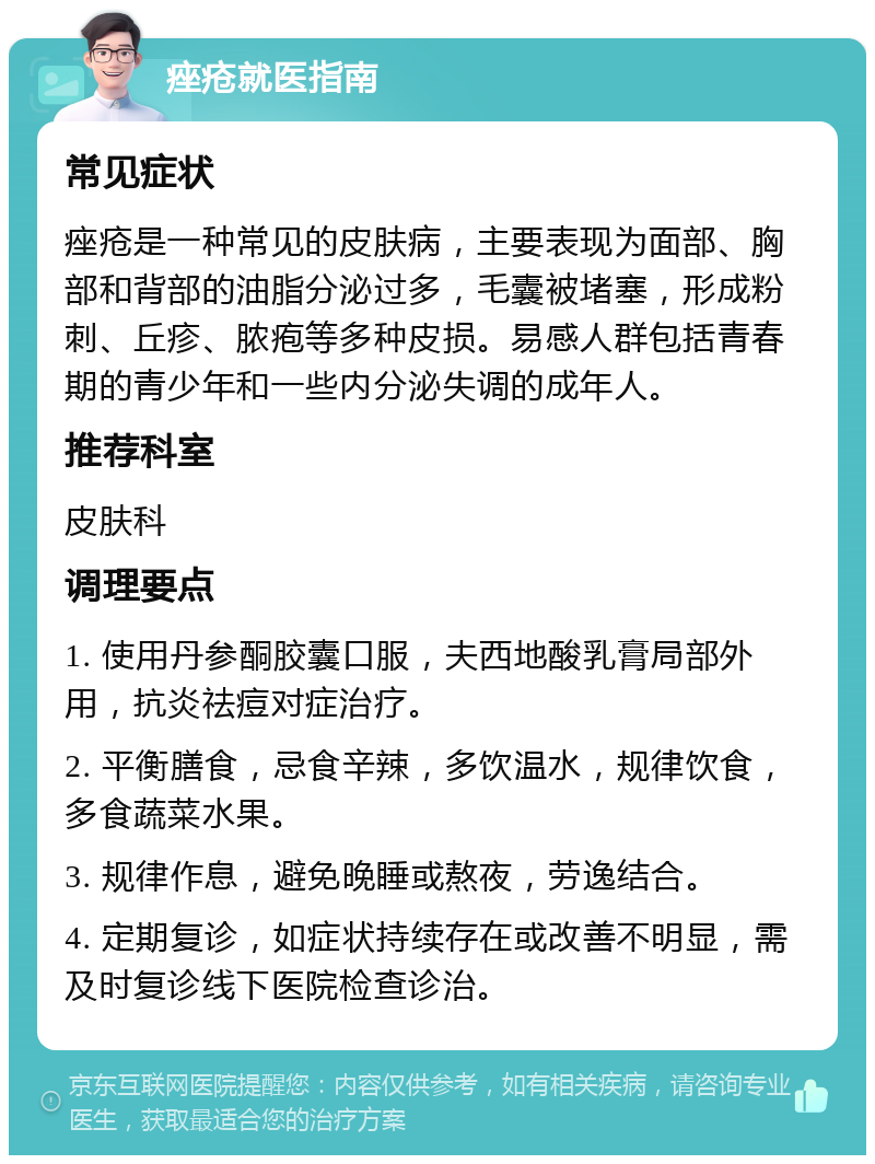 痤疮就医指南 常见症状 痤疮是一种常见的皮肤病，主要表现为面部、胸部和背部的油脂分泌过多，毛囊被堵塞，形成粉刺、丘疹、脓疱等多种皮损。易感人群包括青春期的青少年和一些内分泌失调的成年人。 推荐科室 皮肤科 调理要点 1. 使用丹参酮胶囊口服，夫西地酸乳膏局部外用，抗炎祛痘对症治疗。 2. 平衡膳食，忌食辛辣，多饮温水，规律饮食，多食蔬菜水果。 3. 规律作息，避免晚睡或熬夜，劳逸结合。 4. 定期复诊，如症状持续存在或改善不明显，需及时复诊线下医院检查诊治。