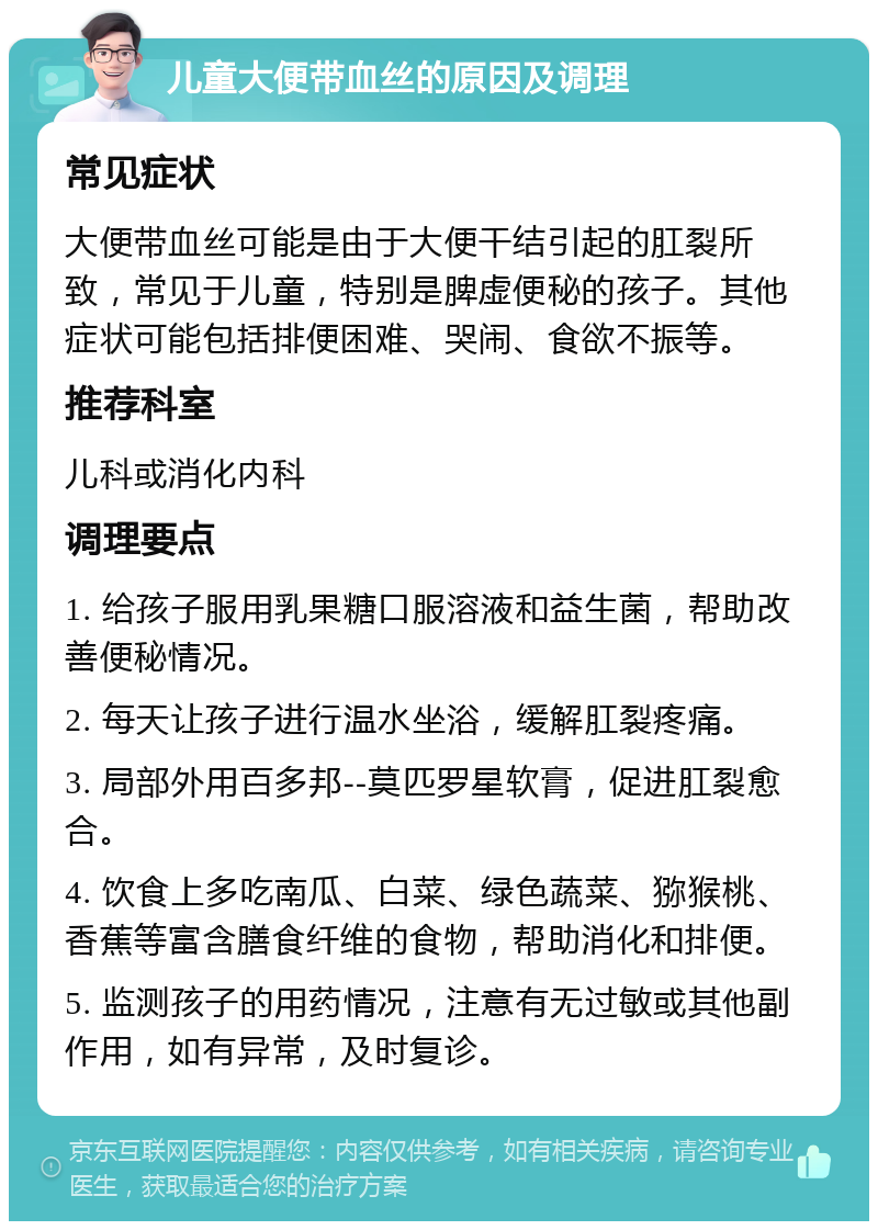 儿童大便带血丝的原因及调理 常见症状 大便带血丝可能是由于大便干结引起的肛裂所致，常见于儿童，特别是脾虚便秘的孩子。其他症状可能包括排便困难、哭闹、食欲不振等。 推荐科室 儿科或消化内科 调理要点 1. 给孩子服用乳果糖口服溶液和益生菌，帮助改善便秘情况。 2. 每天让孩子进行温水坐浴，缓解肛裂疼痛。 3. 局部外用百多邦--莫匹罗星软膏，促进肛裂愈合。 4. 饮食上多吃南瓜、白菜、绿色蔬菜、猕猴桃、香蕉等富含膳食纤维的食物，帮助消化和排便。 5. 监测孩子的用药情况，注意有无过敏或其他副作用，如有异常，及时复诊。