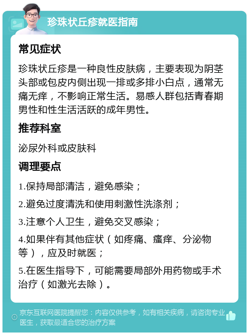 珍珠状丘疹就医指南 常见症状 珍珠状丘疹是一种良性皮肤病，主要表现为阴茎头部或包皮内侧出现一排或多排小白点，通常无痛无痒，不影响正常生活。易感人群包括青春期男性和性生活活跃的成年男性。 推荐科室 泌尿外科或皮肤科 调理要点 1.保持局部清洁，避免感染； 2.避免过度清洗和使用刺激性洗涤剂； 3.注意个人卫生，避免交叉感染； 4.如果伴有其他症状（如疼痛、瘙痒、分泌物等），应及时就医； 5.在医生指导下，可能需要局部外用药物或手术治疗（如激光去除）。