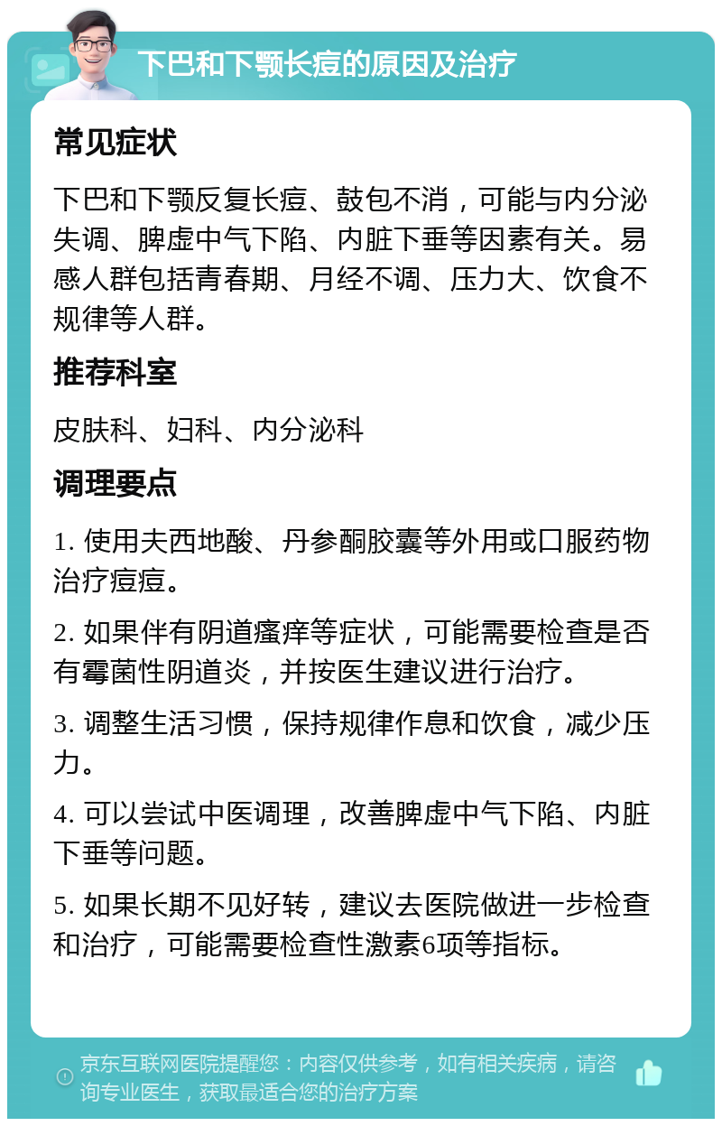 下巴和下颚长痘的原因及治疗 常见症状 下巴和下颚反复长痘、鼓包不消，可能与内分泌失调、脾虚中气下陷、内脏下垂等因素有关。易感人群包括青春期、月经不调、压力大、饮食不规律等人群。 推荐科室 皮肤科、妇科、内分泌科 调理要点 1. 使用夫西地酸、丹参酮胶囊等外用或口服药物治疗痘痘。 2. 如果伴有阴道瘙痒等症状，可能需要检查是否有霉菌性阴道炎，并按医生建议进行治疗。 3. 调整生活习惯，保持规律作息和饮食，减少压力。 4. 可以尝试中医调理，改善脾虚中气下陷、内脏下垂等问题。 5. 如果长期不见好转，建议去医院做进一步检查和治疗，可能需要检查性激素6项等指标。