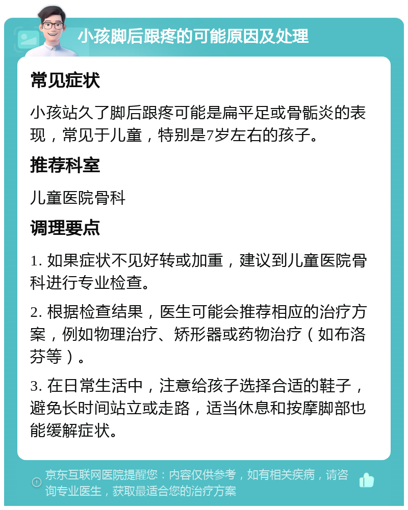 小孩脚后跟疼的可能原因及处理 常见症状 小孩站久了脚后跟疼可能是扁平足或骨骺炎的表现，常见于儿童，特别是7岁左右的孩子。 推荐科室 儿童医院骨科 调理要点 1. 如果症状不见好转或加重，建议到儿童医院骨科进行专业检查。 2. 根据检查结果，医生可能会推荐相应的治疗方案，例如物理治疗、矫形器或药物治疗（如布洛芬等）。 3. 在日常生活中，注意给孩子选择合适的鞋子，避免长时间站立或走路，适当休息和按摩脚部也能缓解症状。