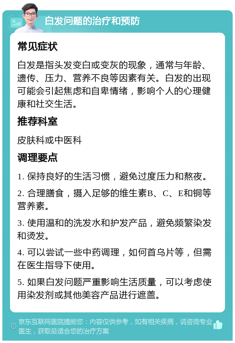 白发问题的治疗和预防 常见症状 白发是指头发变白或变灰的现象，通常与年龄、遗传、压力、营养不良等因素有关。白发的出现可能会引起焦虑和自卑情绪，影响个人的心理健康和社交生活。 推荐科室 皮肤科或中医科 调理要点 1. 保持良好的生活习惯，避免过度压力和熬夜。 2. 合理膳食，摄入足够的维生素B、C、E和铜等营养素。 3. 使用温和的洗发水和护发产品，避免频繁染发和烫发。 4. 可以尝试一些中药调理，如何首乌片等，但需在医生指导下使用。 5. 如果白发问题严重影响生活质量，可以考虑使用染发剂或其他美容产品进行遮盖。