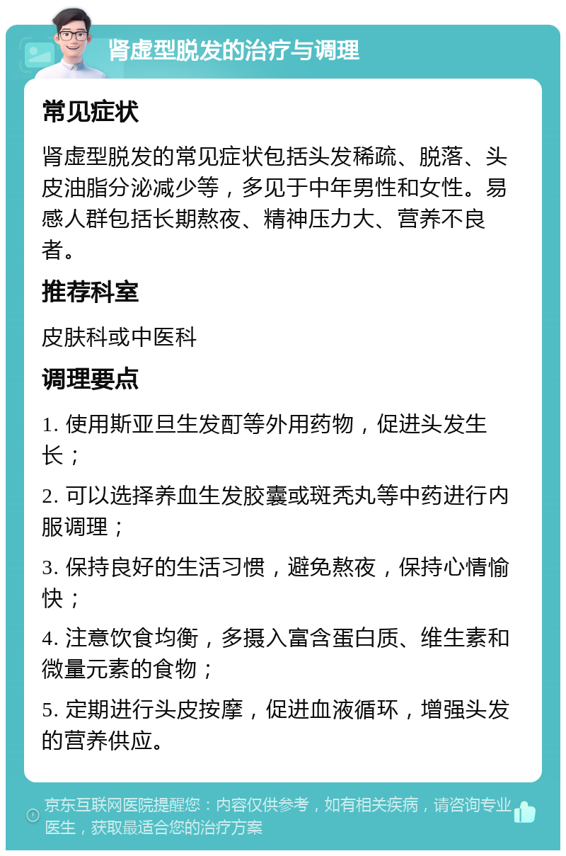 肾虚型脱发的治疗与调理 常见症状 肾虚型脱发的常见症状包括头发稀疏、脱落、头皮油脂分泌减少等，多见于中年男性和女性。易感人群包括长期熬夜、精神压力大、营养不良者。 推荐科室 皮肤科或中医科 调理要点 1. 使用斯亚旦生发酊等外用药物，促进头发生长； 2. 可以选择养血生发胶囊或斑秃丸等中药进行内服调理； 3. 保持良好的生活习惯，避免熬夜，保持心情愉快； 4. 注意饮食均衡，多摄入富含蛋白质、维生素和微量元素的食物； 5. 定期进行头皮按摩，促进血液循环，增强头发的营养供应。