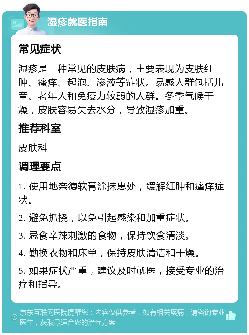 湿疹就医指南 常见症状 湿疹是一种常见的皮肤病，主要表现为皮肤红肿、瘙痒、起泡、渗液等症状。易感人群包括儿童、老年人和免疫力较弱的人群。冬季气候干燥，皮肤容易失去水分，导致湿疹加重。 推荐科室 皮肤科 调理要点 1. 使用地奈德软膏涂抹患处，缓解红肿和瘙痒症状。 2. 避免抓挠，以免引起感染和加重症状。 3. 忌食辛辣刺激的食物，保持饮食清淡。 4. 勤换衣物和床单，保持皮肤清洁和干燥。 5. 如果症状严重，建议及时就医，接受专业的治疗和指导。