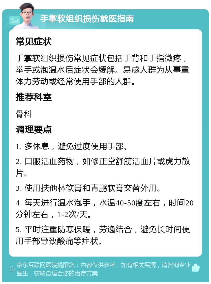 手掌软组织损伤就医指南 常见症状 手掌软组织损伤常见症状包括手背和手指微疼，举手或泡温水后症状会缓解。易感人群为从事重体力劳动或经常使用手部的人群。 推荐科室 骨科 调理要点 1. 多休息，避免过度使用手部。 2. 口服活血药物，如修正堂舒筋活血片或虎力散片。 3. 使用扶他林软膏和青鹏软膏交替外用。 4. 每天进行温水泡手，水温40-50度左右，时间20分钟左右，1-2次/天。 5. 平时注重防寒保暖，劳逸结合，避免长时间使用手部导致酸痛等症状。