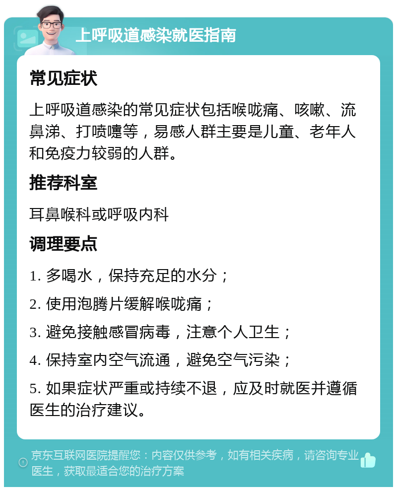 上呼吸道感染就医指南 常见症状 上呼吸道感染的常见症状包括喉咙痛、咳嗽、流鼻涕、打喷嚏等，易感人群主要是儿童、老年人和免疫力较弱的人群。 推荐科室 耳鼻喉科或呼吸内科 调理要点 1. 多喝水，保持充足的水分； 2. 使用泡腾片缓解喉咙痛； 3. 避免接触感冒病毒，注意个人卫生； 4. 保持室内空气流通，避免空气污染； 5. 如果症状严重或持续不退，应及时就医并遵循医生的治疗建议。