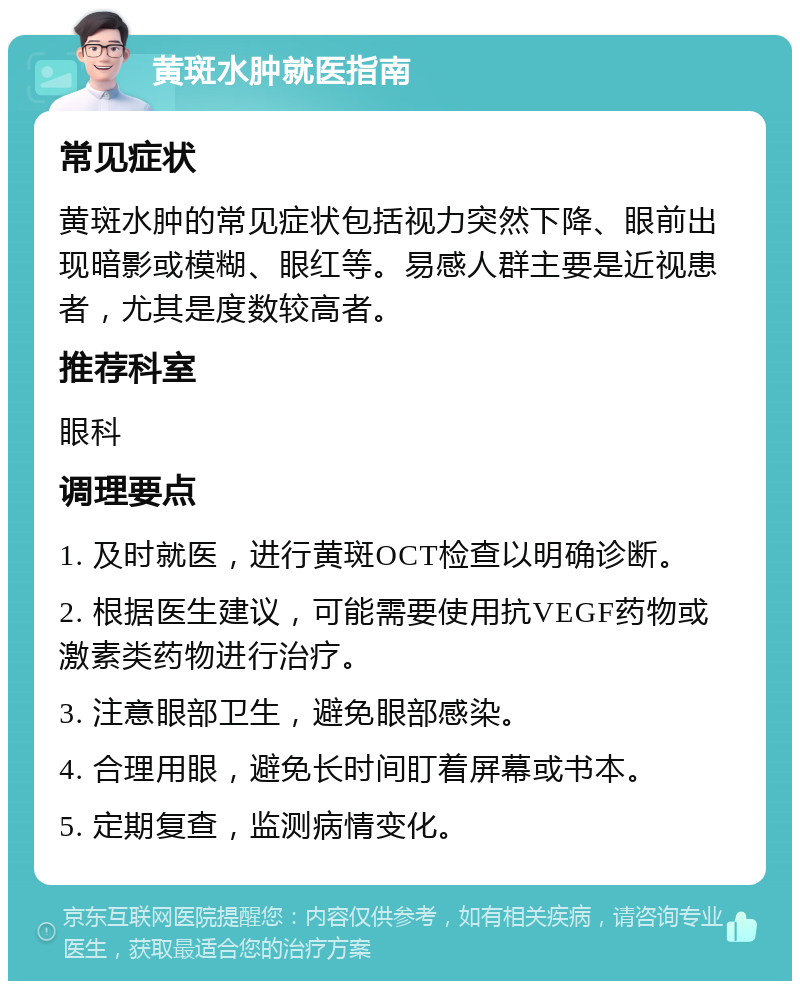 黄斑水肿就医指南 常见症状 黄斑水肿的常见症状包括视力突然下降、眼前出现暗影或模糊、眼红等。易感人群主要是近视患者，尤其是度数较高者。 推荐科室 眼科 调理要点 1. 及时就医，进行黄斑OCT检查以明确诊断。 2. 根据医生建议，可能需要使用抗VEGF药物或激素类药物进行治疗。 3. 注意眼部卫生，避免眼部感染。 4. 合理用眼，避免长时间盯着屏幕或书本。 5. 定期复查，监测病情变化。