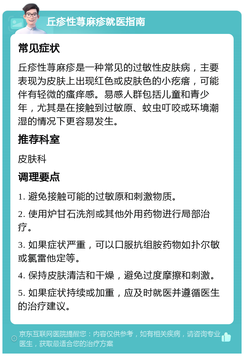 丘疹性荨麻疹就医指南 常见症状 丘疹性荨麻疹是一种常见的过敏性皮肤病，主要表现为皮肤上出现红色或皮肤色的小疙瘩，可能伴有轻微的瘙痒感。易感人群包括儿童和青少年，尤其是在接触到过敏原、蚊虫叮咬或环境潮湿的情况下更容易发生。 推荐科室 皮肤科 调理要点 1. 避免接触可能的过敏原和刺激物质。 2. 使用炉甘石洗剂或其他外用药物进行局部治疗。 3. 如果症状严重，可以口服抗组胺药物如扑尔敏或氯雷他定等。 4. 保持皮肤清洁和干燥，避免过度摩擦和刺激。 5. 如果症状持续或加重，应及时就医并遵循医生的治疗建议。