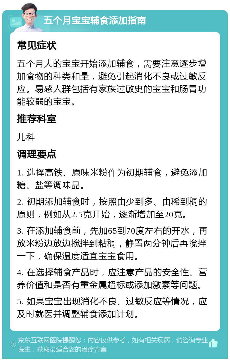 五个月宝宝辅食添加指南 常见症状 五个月大的宝宝开始添加辅食，需要注意逐步增加食物的种类和量，避免引起消化不良或过敏反应。易感人群包括有家族过敏史的宝宝和肠胃功能较弱的宝宝。 推荐科室 儿科 调理要点 1. 选择高铁、原味米粉作为初期辅食，避免添加糖、盐等调味品。 2. 初期添加辅食时，按照由少到多、由稀到稠的原则，例如从2.5克开始，逐渐增加至20克。 3. 在添加辅食前，先加65到70度左右的开水，再放米粉边放边搅拌到粘稠，静置两分钟后再搅拌一下，确保温度适宜宝宝食用。 4. 在选择辅食产品时，应注意产品的安全性、营养价值和是否有重金属超标或添加激素等问题。 5. 如果宝宝出现消化不良、过敏反应等情况，应及时就医并调整辅食添加计划。