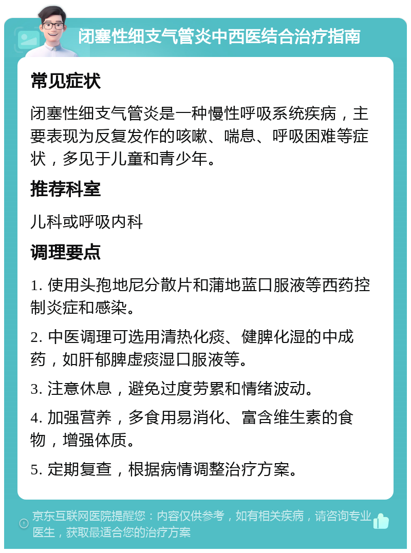 闭塞性细支气管炎中西医结合治疗指南 常见症状 闭塞性细支气管炎是一种慢性呼吸系统疾病，主要表现为反复发作的咳嗽、喘息、呼吸困难等症状，多见于儿童和青少年。 推荐科室 儿科或呼吸内科 调理要点 1. 使用头孢地尼分散片和蒲地蓝口服液等西药控制炎症和感染。 2. 中医调理可选用清热化痰、健脾化湿的中成药，如肝郁脾虚痰湿口服液等。 3. 注意休息，避免过度劳累和情绪波动。 4. 加强营养，多食用易消化、富含维生素的食物，增强体质。 5. 定期复查，根据病情调整治疗方案。