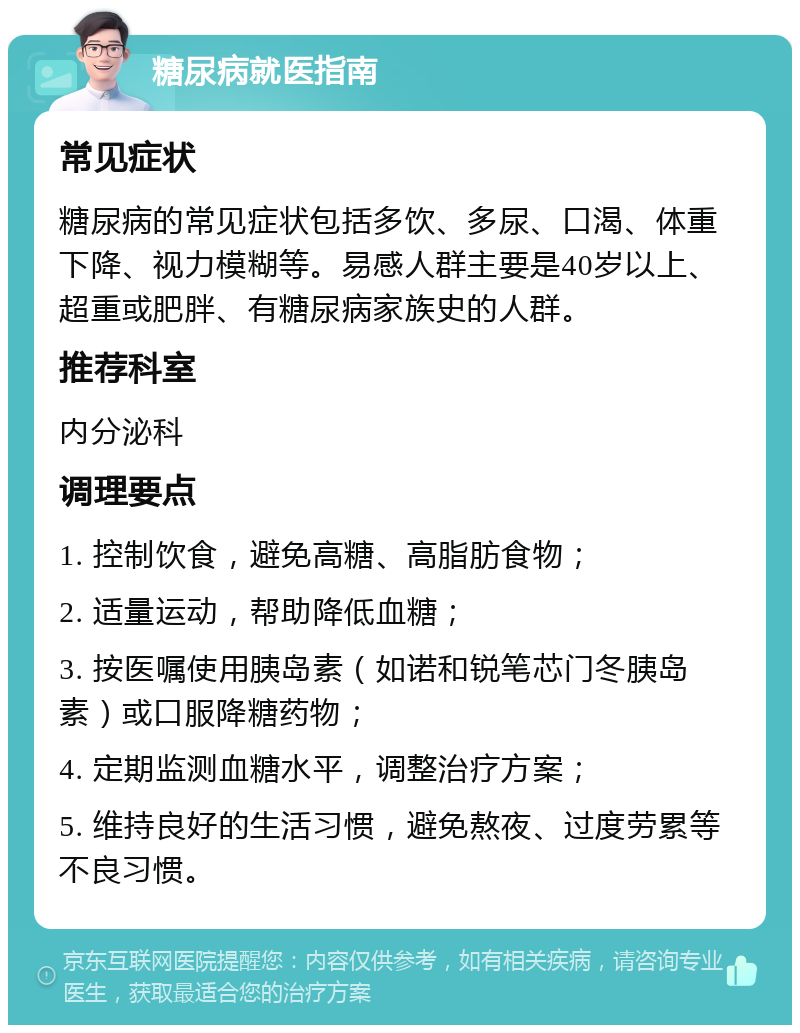 糖尿病就医指南 常见症状 糖尿病的常见症状包括多饮、多尿、口渴、体重下降、视力模糊等。易感人群主要是40岁以上、超重或肥胖、有糖尿病家族史的人群。 推荐科室 内分泌科 调理要点 1. 控制饮食，避免高糖、高脂肪食物； 2. 适量运动，帮助降低血糖； 3. 按医嘱使用胰岛素（如诺和锐笔芯门冬胰岛素）或口服降糖药物； 4. 定期监测血糖水平，调整治疗方案； 5. 维持良好的生活习惯，避免熬夜、过度劳累等不良习惯。