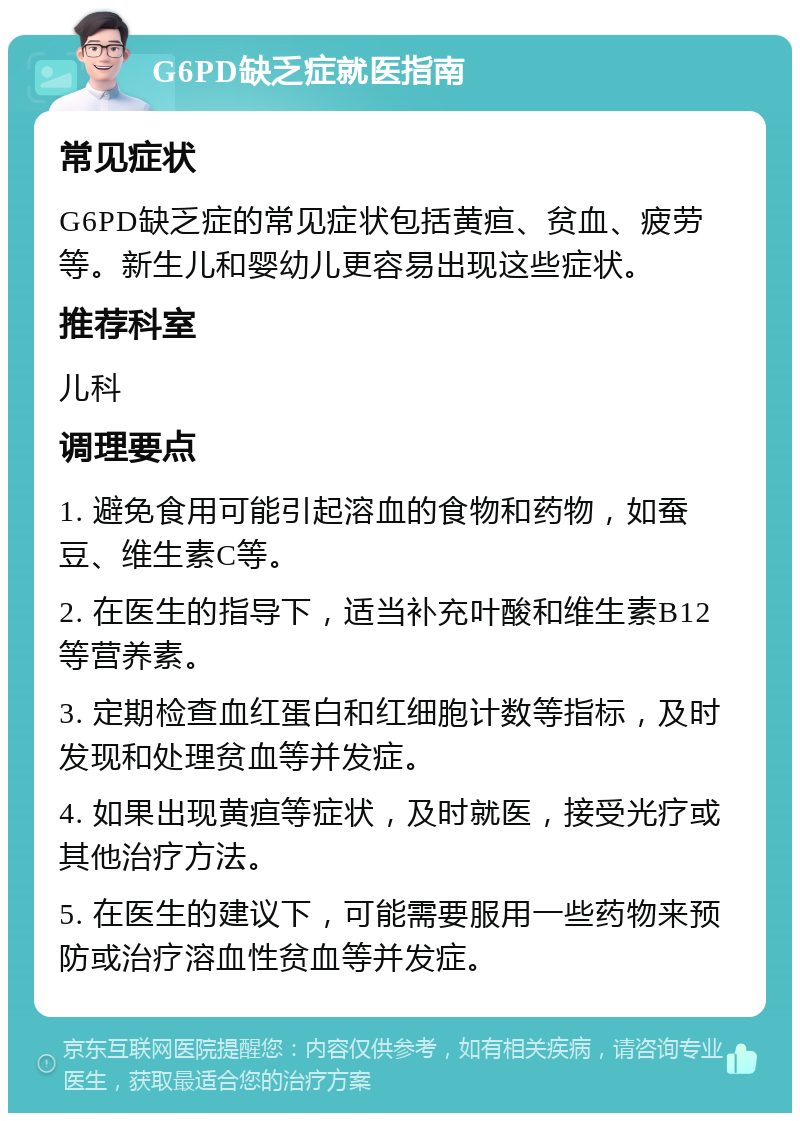 G6PD缺乏症就医指南 常见症状 G6PD缺乏症的常见症状包括黄疸、贫血、疲劳等。新生儿和婴幼儿更容易出现这些症状。 推荐科室 儿科 调理要点 1. 避免食用可能引起溶血的食物和药物，如蚕豆、维生素C等。 2. 在医生的指导下，适当补充叶酸和维生素B12等营养素。 3. 定期检查血红蛋白和红细胞计数等指标，及时发现和处理贫血等并发症。 4. 如果出现黄疸等症状，及时就医，接受光疗或其他治疗方法。 5. 在医生的建议下，可能需要服用一些药物来预防或治疗溶血性贫血等并发症。