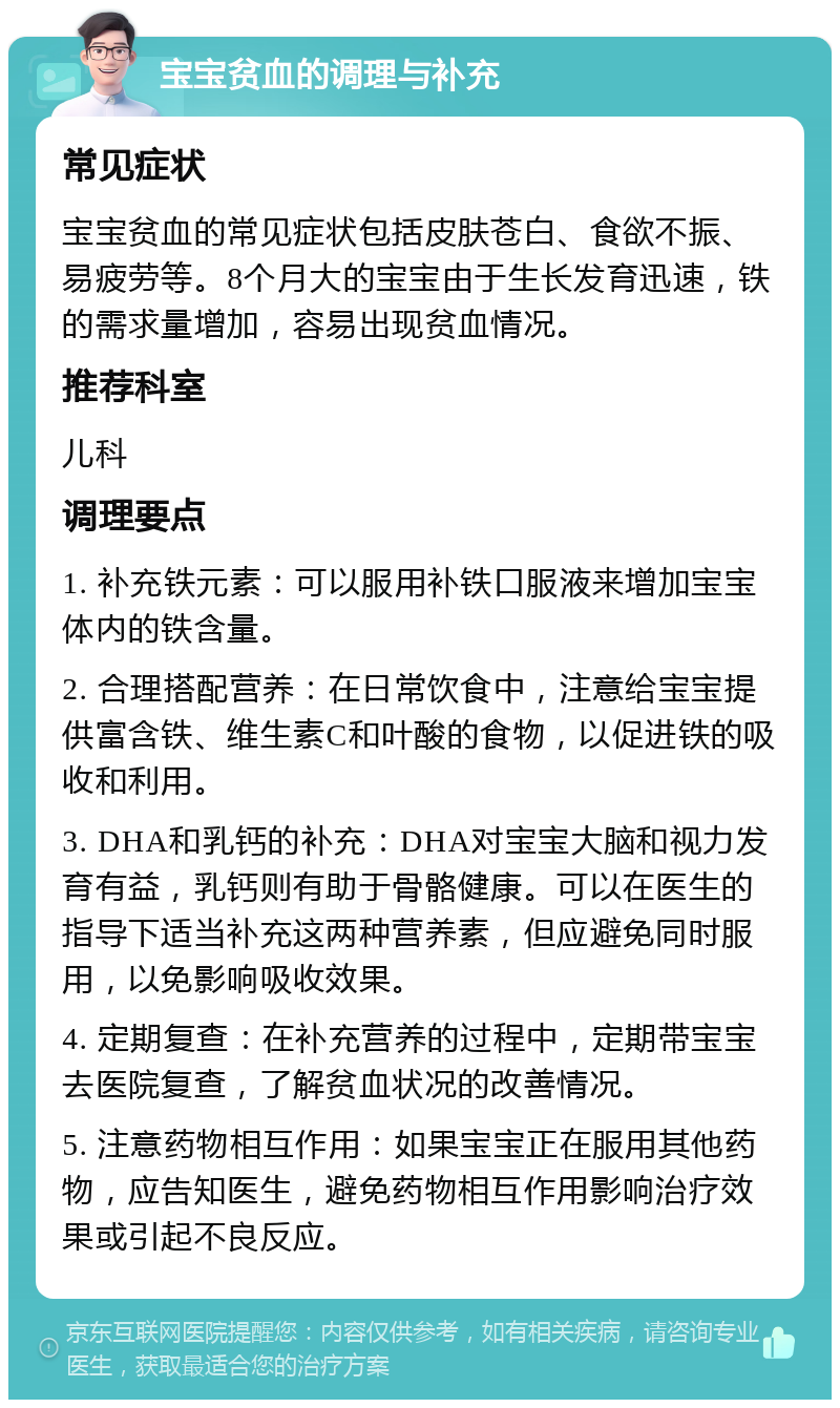 宝宝贫血的调理与补充 常见症状 宝宝贫血的常见症状包括皮肤苍白、食欲不振、易疲劳等。8个月大的宝宝由于生长发育迅速，铁的需求量增加，容易出现贫血情况。 推荐科室 儿科 调理要点 1. 补充铁元素：可以服用补铁口服液来增加宝宝体内的铁含量。 2. 合理搭配营养：在日常饮食中，注意给宝宝提供富含铁、维生素C和叶酸的食物，以促进铁的吸收和利用。 3. DHA和乳钙的补充：DHA对宝宝大脑和视力发育有益，乳钙则有助于骨骼健康。可以在医生的指导下适当补充这两种营养素，但应避免同时服用，以免影响吸收效果。 4. 定期复查：在补充营养的过程中，定期带宝宝去医院复查，了解贫血状况的改善情况。 5. 注意药物相互作用：如果宝宝正在服用其他药物，应告知医生，避免药物相互作用影响治疗效果或引起不良反应。