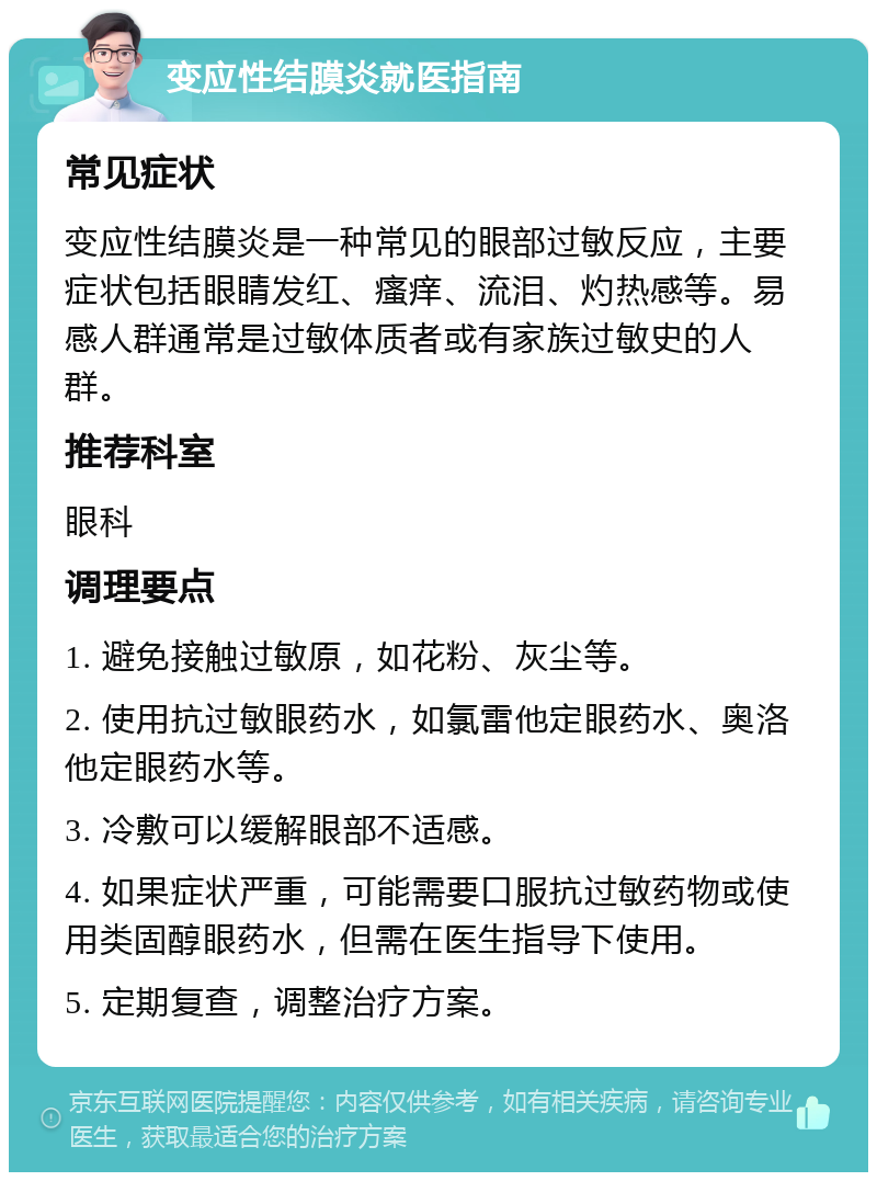 变应性结膜炎就医指南 常见症状 变应性结膜炎是一种常见的眼部过敏反应，主要症状包括眼睛发红、瘙痒、流泪、灼热感等。易感人群通常是过敏体质者或有家族过敏史的人群。 推荐科室 眼科 调理要点 1. 避免接触过敏原，如花粉、灰尘等。 2. 使用抗过敏眼药水，如氯雷他定眼药水、奥洛他定眼药水等。 3. 冷敷可以缓解眼部不适感。 4. 如果症状严重，可能需要口服抗过敏药物或使用类固醇眼药水，但需在医生指导下使用。 5. 定期复查，调整治疗方案。