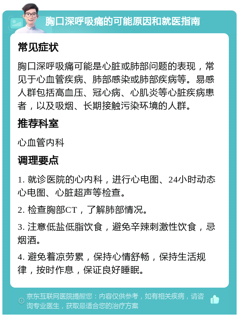 胸口深呼吸痛的可能原因和就医指南 常见症状 胸口深呼吸痛可能是心脏或肺部问题的表现，常见于心血管疾病、肺部感染或肺部疾病等。易感人群包括高血压、冠心病、心肌炎等心脏疾病患者，以及吸烟、长期接触污染环境的人群。 推荐科室 心血管内科 调理要点 1. 就诊医院的心内科，进行心电图、24小时动态心电图、心脏超声等检查。 2. 检查胸部CT，了解肺部情况。 3. 注意低盐低脂饮食，避免辛辣刺激性饮食，忌烟酒。 4. 避免着凉劳累，保持心情舒畅，保持生活规律，按时作息，保证良好睡眠。